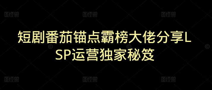 短剧番茄锚点霸榜大佬分享LSP运营独家秘笈-资源鲟