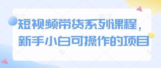 短视频带货系列课程，新手小白可操作的项目-资源鲟