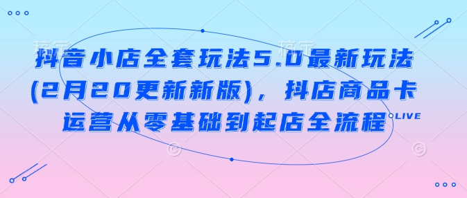 抖音小店全套玩法5.0最新玩法(2月20更新新版)，抖店商品卡运营从零基础到起店全流程-资源鲟