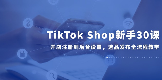 （14960期）TikTok Shop新手30课，开店注册到后台设置，选品发布全流程教学-资源鲟
