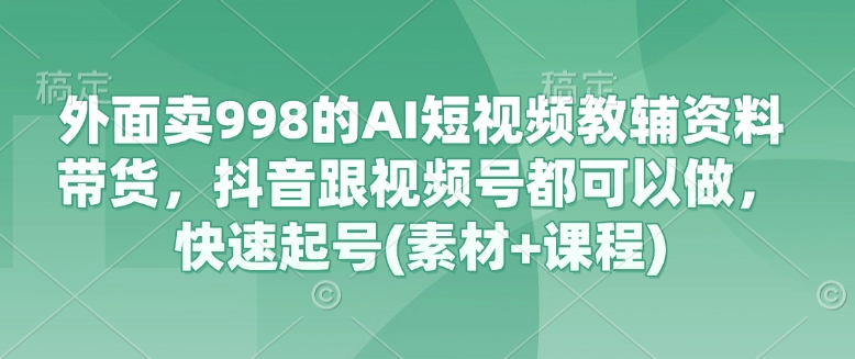 外面卖998的AI短视频教辅资料带货，抖音跟视频号都可以做，快速起号(素材+课程)-资源鲟