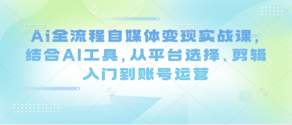 Ai全流程自媒体变现实战课，结合AI工具，从平台选择、剪辑入门到账号运营-资源鲟