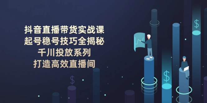 （14136期）抖音直播带货实战课：起号稳号技巧全揭秘, 千川投放系列, 打造高效直播间-资源鲟