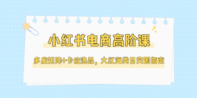 （14940期）小红书电商高阶课，多店矩阵+卡位选品，大红海类目突围指南（更新5月）-资源鲟
