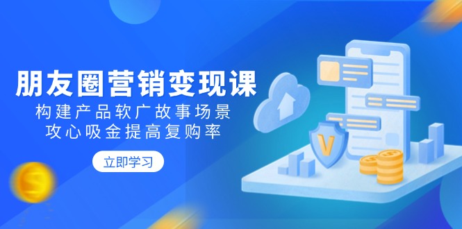 （14162期）朋友圈营销变现课：构建产品软广故事场景，攻心吸金提高复购率-资源鲟