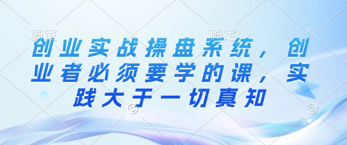 创业实战操盘系统，创业者必须要学的课，实践大于一切真知-资源鲟