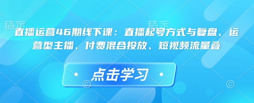 直播运营46期线下课：直播起号方式与复盘、运营型主播、付费混合投放、短视频流量叠-资源鲟