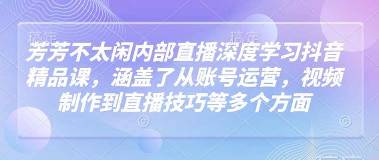 芳芳不太闲内部直播深度学习抖音精品课，涵盖了从账号运营，视频制作到直播技巧等多个方面-资源鲟