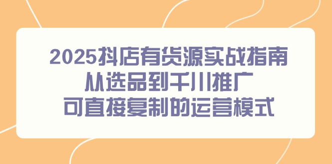 （14983期）2025抖店有货源实战指南，从选品到千川推广，可直接复制的运营模式-资源鲟