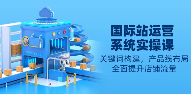（13967期）国际站运营系统实操课：关键词构建，产品线布局，全面提升店铺流量-资源鲟