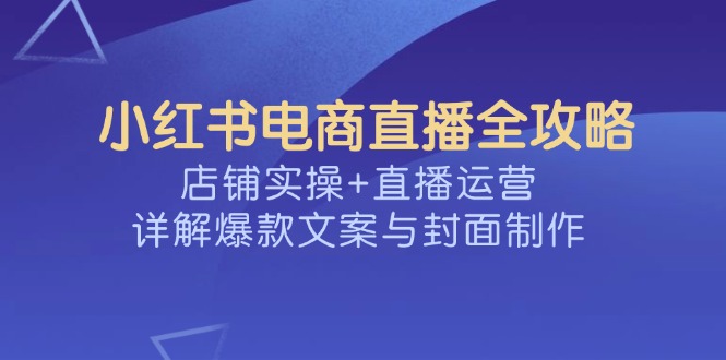 （14410期）小红书电商直播全攻略，店铺实操+直播运营，详解爆款文案与封面制作-资源鲟