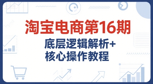 淘宝电商第16期，底层逻辑解析+核心操作教程，运营、推广提升能力的必学课程+配套资料-资源鲟