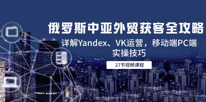 （14959期）俄罗斯中亚外贸获客全攻略，详解Yandex、VK运营，移动端PC端实操技巧-资源鲟