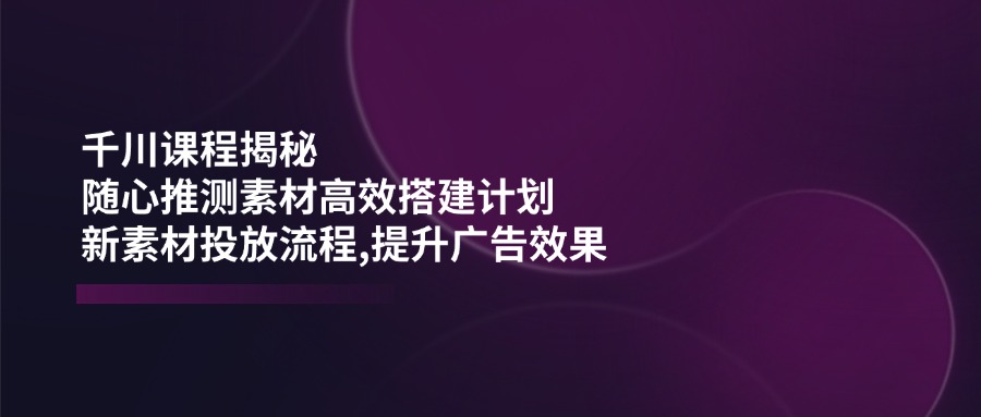 （14317期）千川课程揭秘：随心推测素材高效搭建计划,新素材投放流程,提升广告效果-资源鲟