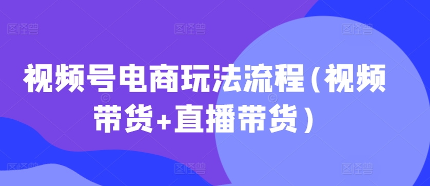 视频号电商玩法流程，视频带货+直播带货【更新2025年1月】-资源鲟