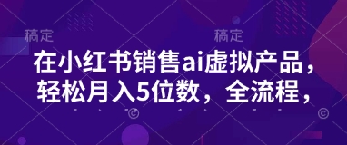小红书销售ai虚拟产品，轻松月入5位数，全流程，超细节变现过程，完全无卡点-资源鲟